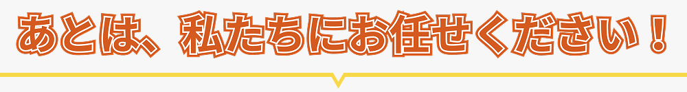 あとは、私たちにお任せください！